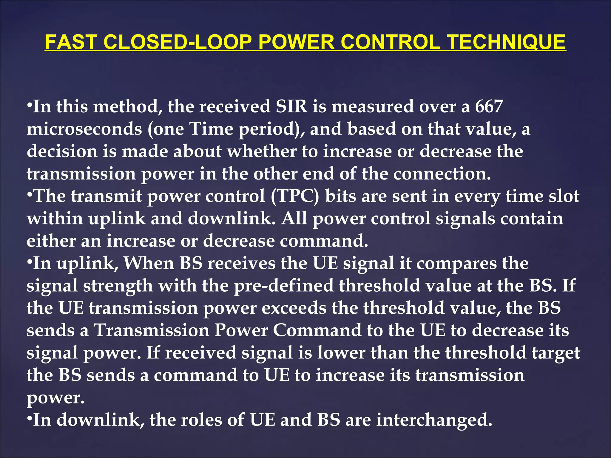 FAST CLOSED-LOOP POWER CONTROL TECHNIQUE


•In this method, the received SIR is measured over a 667
microseconds (one Time period), and based on that value, a
decision is made about whether to increase or decrease the
transmission power in the other end of the connection.
•The transmit power control (TPC) bits are sent in every time slot
within uplink and downlink. All power control signals contain
either an increase or decrease command.
•In uplink, When BS receives the UE signal it compares the
signal strength with the pre-defined threshold value at the BS. If
the UE transmission power exceeds the threshold value, the BS
sends a Transmission Power Command to the UE to decrease its
signal power. If received signal is lower than the threshold target
the BS sends a command to UE to increase its transmission
power.
•In downlink, the roles of UE and BS are interchanged.
 