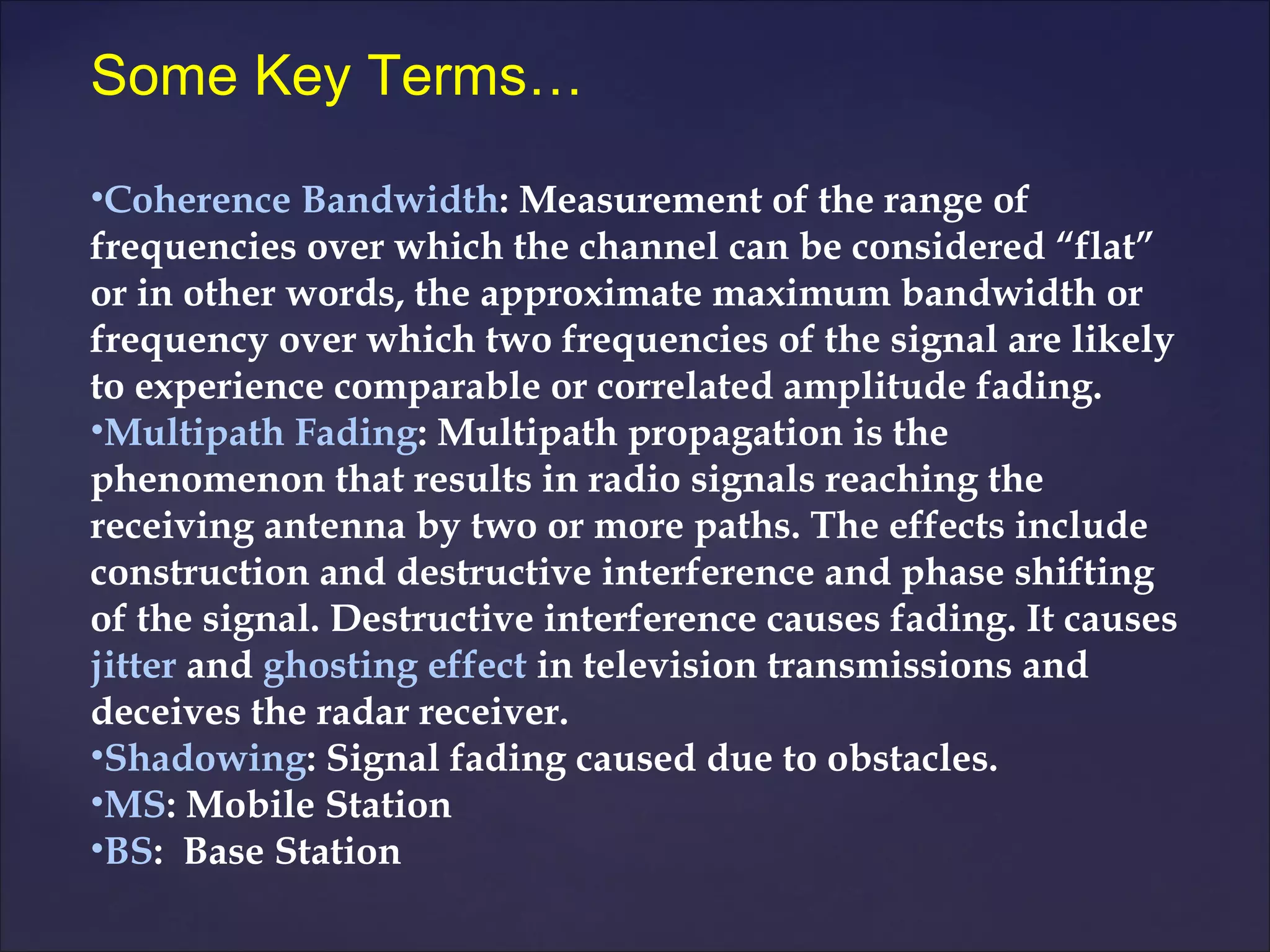 Some Key Terms…

•Coherence Bandwidth: Measurement of the range of
frequencies over which the channel can be considered “flat”
or in other words, the approximate maximum bandwidth or
frequency over which two frequencies of the signal are likely
to experience comparable or correlated amplitude fading.
•Multipath Fading: Multipath propagation is the
phenomenon that results in radio signals reaching the
receiving antenna by two or more paths. The effects include
construction and destructive interference and phase shifting
of the signal. Destructive interference causes fading. It causes
jitter and ghosting effect in television transmissions and
deceives the radar receiver.
•Shadowing: Signal fading caused due to obstacles.
•MS: Mobile Station
•BS: Base Station
 