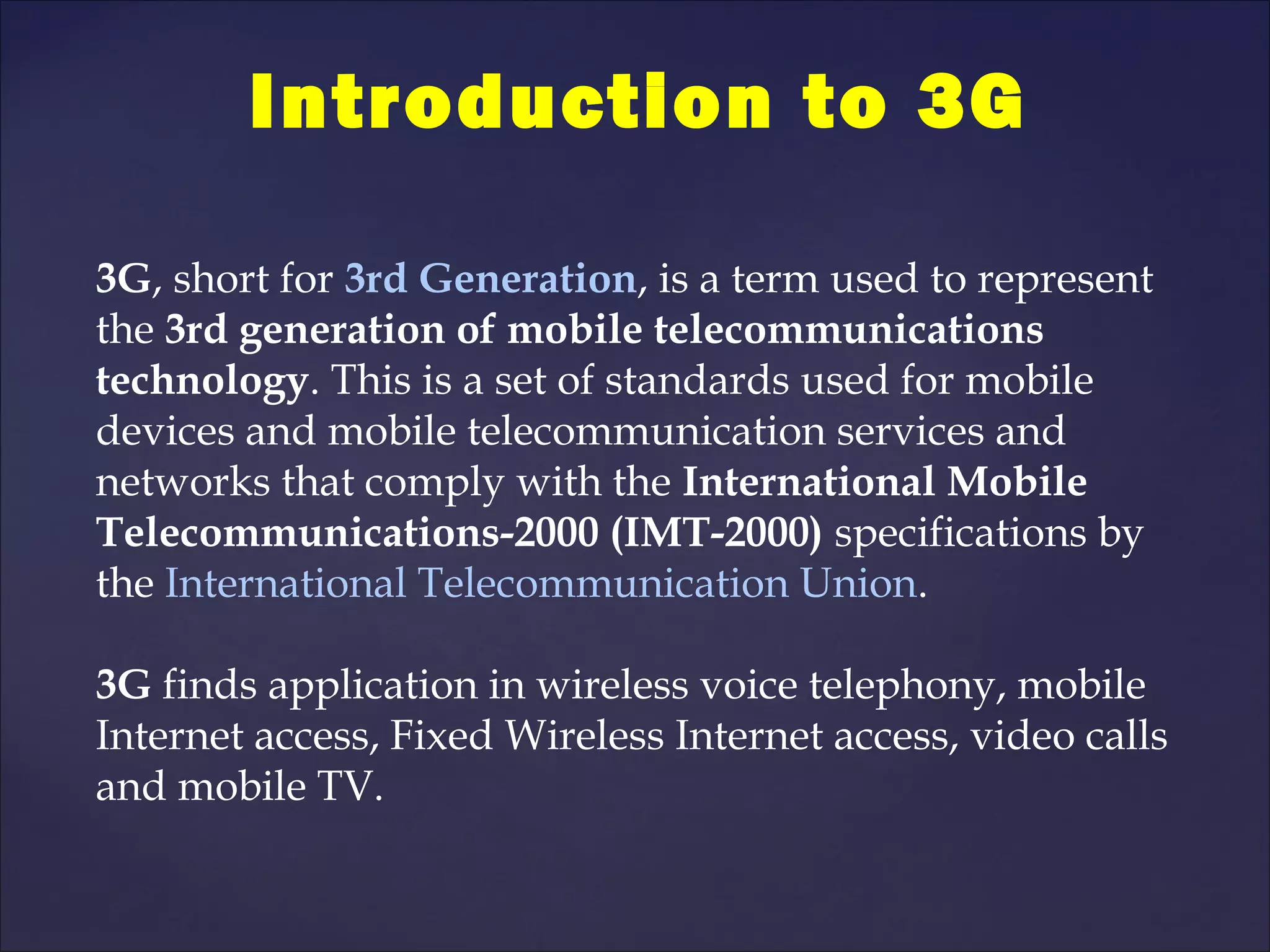 Introduction to 3G

3G, short for 3rd Generation, is a term used to represent
the 3rd generation of mobile telecommunications
technology. This is a set of standards used for mobile
devices and mobile telecommunication services and
networks that comply with the International Mobile
Telecommunications-2000 (IMT-2000) specifications by
the International Telecommunication Union.

3G finds application in wireless voice telephony, mobile
Internet access, Fixed Wireless Internet access, video calls
and mobile TV.
 