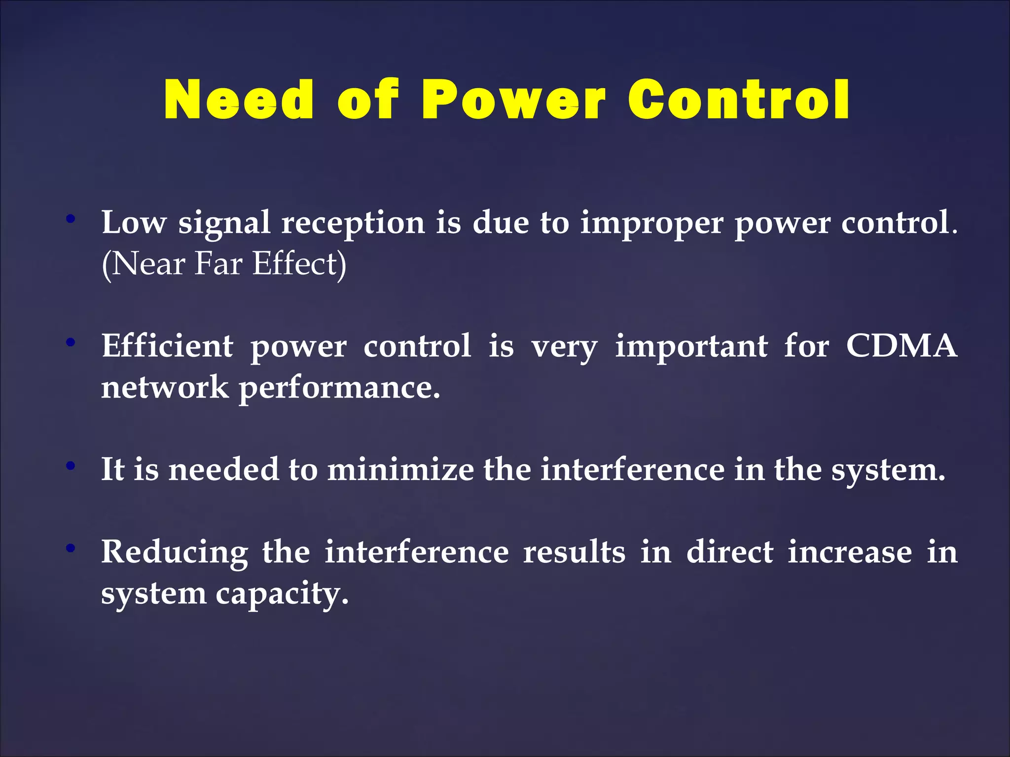 Need of Power Control

    Low signal reception is due to improper power control.
    (Near Far Effect)


    Efficient power control is very important for CDMA
    network performance.


    It is needed to minimize the interference in the system.


    Reducing the interference results in direct increase in
    system capacity.
 