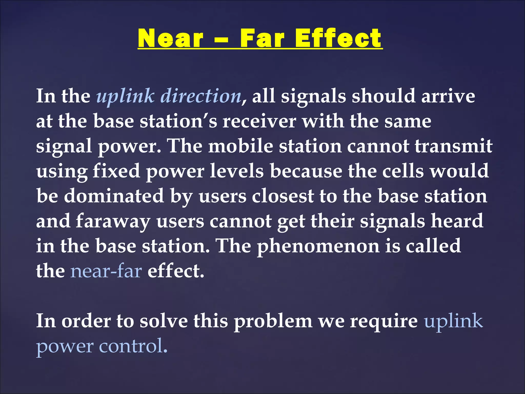 Near – Far Effect

In the uplink direction, all signals should arrive
at the base station’s receiver with the same
signal power. The mobile station cannot transmit
using fixed power levels because the cells would
be dominated by users closest to the base station
and faraway users cannot get their signals heard
in the base station. The phenomenon is called
the near-far effect.

In order to solve this problem we require uplink
power control.
 