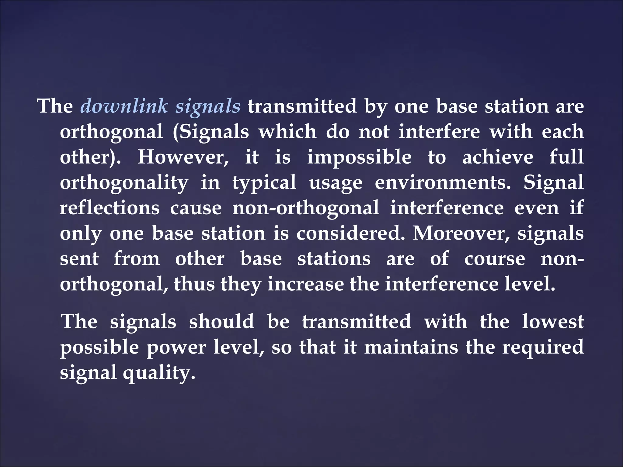 The downlink signals transmitted by one base station are
  orthogonal (Signals which do not interfere with each
  other). However, it is impossible to achieve full
  orthogonality in typical usage environments. Signal
  reflections cause non-orthogonal interference even if
  only one base station is considered. Moreover, signals
  sent from other base stations are of course non-
  orthogonal, thus they increase the interference level.
  The signals should be transmitted with the lowest
  possible power level, so that it maintains the required
  signal quality.
 