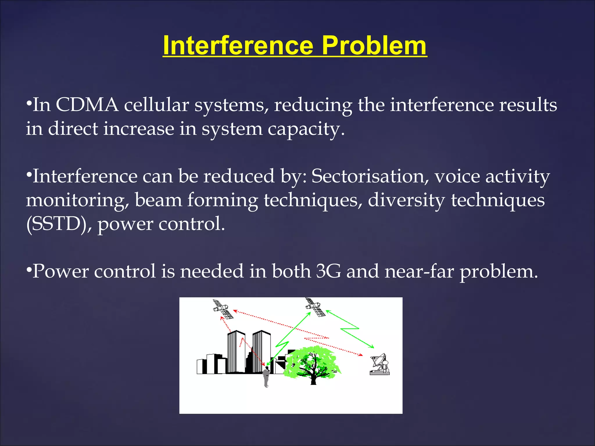 Interference Problem

•In CDMA cellular systems, reducing the interference results
in direct increase in system capacity.

•Interference can be reduced by: Sectorisation, voice activity
monitoring, beam forming techniques, diversity techniques
(SSTD), power control.

•Power control is needed in both 3G and near-far problem.
 