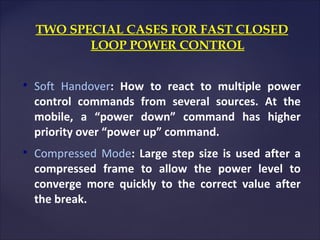 TWO SPECIAL CASES FOR FAST CLOSED
           LOOP POWER CONTROL



    Soft Handover: How to react to multiple power
    control commands from several sources. At the
    mobile, a “power down” command has higher
    priority over “power up” command.

    Compressed Mode: Large step size is used after a
    compressed frame to allow the power level to
    converge more quickly to the correct value after
    the break.
 