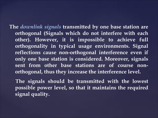 The downlink signals transmitted by one base station are
  orthogonal (Signals which do not interfere with each
  other). However, it is impossible to achieve full
  orthogonality in typical usage environments. Signal
  reflections cause non-orthogonal interference even if
  only one base station is considered. Moreover, signals
  sent from other base stations are of course non-
  orthogonal, thus they increase the interference level.
  The signals should be transmitted with the lowest
  possible power level, so that it maintains the required
  signal quality.
 