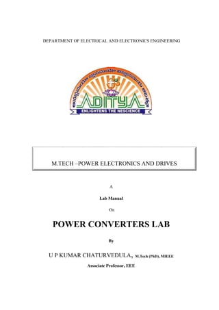 DEPARTMENT OF ELECTRICAL AND ELECTRONICS ENGINEERING
A
Lab Manual
On
POWER CONVERTERS LAB
By
U P KUMAR CHATURVEDULA, M.Tech (PhD), MIEEE
Associate Professor, EEE
M.TECH –POWER ELECTRONICS AND DRIVES
 