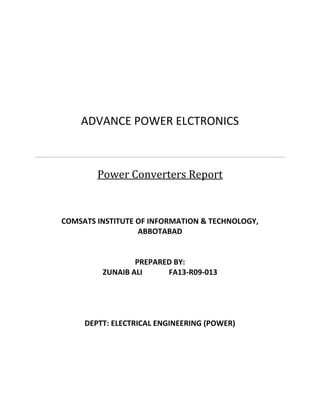 ADVANCE POWER ELCTRONICS 
Power Converters Report 
COMSATS INSTITUTE OF INFORMATION & TECHNOLOGY, ABBOTABAD 
PREPARED BY: 
ZUNAIB ALI FA13-R09-013 
DEPTT: ELECTRICAL ENGINEERING (POWER) 
 