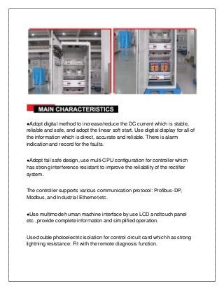 ●Adopt digital method to increase/reduce the DC current which is stable,
reliable and safe, and adopt the linear soft start. Use digital display for all of
the information which is direct, accurate and reliable. There is alarm
indication and record for the faults.
●Adopt fail safe design, use multi-CPU configuration for controller which
has strong interference resistant to improve the reliability of the rectifier
system.
The controller supports various communication protocol: Profibus-DP,
Modbus, and Industrial Ethernet etc.
●Use multimode human machine interface by use LCD and touch panel
etc., provide complete information and simplified operation.
Use double photoelectric isolation for control circuit card which has strong
lightning resistance. Fit with the remote diagnosis function.
 