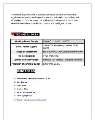 ●For more than one units in parallel, can realize single unit individual
regulation and series total regulation etc. control mode, can realize dual
closed loop control for single unit and series total current, there is time
deviation control etc. function and realize true intelligent control.
Working Power Supply 220VAC, 110VAC, 110VDC
Sync. Power Supply
220VAC/50Hz (60Hz), 100VAC/50Hz
(60Hz)
Range of adjustment offset current 0-30A, control current 0-30A
Protection grade IP42, IP54, IP55
Communication Protocol Profibus-DP, Modbus, Industrial Ethernet
Precision of constant current better than ±0.3%
CONTACT US
 Business name : Hunan Kori Convertors Co., Ltd
 City: Zhuzhou
 State: Hunan
 Country: China
 Phone: +86 15173398299
 Email: expt1@kori.cn
 Website: https://www.korirectifier.com/
 