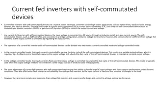 Current fed inverters with self-commutated
devices
• Current-fed inverters with self-commutated devices are a type of power electronic converter used in high-power applications such as motor drives, wind and solar energy
systems, and electric vehicles. They are also known as current source inverters (CSI) or current source converters (CSC), and they use self-commutated devices such as
insulated-gate bipolar transistors (IGBTs) or gate turn-off thyristors (GTOs) to control the output current and voltage.
• In a current-fed inverter with self-commutated devices, the input voltage is connected to a DC source through an inductor, which acts as a current source. The self-
commutated devices, such as IGBTs or GTOs, are connected in a bridge configuration, similar to voltage-fed inverters. However, the control scheme is different from voltage-fed
inverters, as the output current is controlled by regulating the input current.
• The operation of a current-fed inverter with self-commutated devices can be divided into two modes: current-controlled mode and voltage-controlled mode.
• In the current-controlled mode, the input current is controlled by varying the duty cycle of the self-commutated devices. This results in a variable output voltage, which is
regulated by a feedback control loop that measures the output voltage and adjusts the duty cycle of the self-commutated devices to maintain a constant output voltage.
• In the voltage-controlled mode, the input current is fixed, and the output voltage is controlled by varying the duty cycle of the self-commutated devices. This mode is typically
used when the output voltage needs to be varied over a wide range, such as in wind and solar energy systems.
• The main advantages of current-fed inverters with self-commutated devices are their ability to handle large DC input voltages and their superior performance under dynamic
conditions. They also offer better fault tolerance and reliability than voltage-fed inverters, as the input current is fixed and less sensitive to changes in the load.
• However, they are more complex and expensive than voltage-fed inverters and require careful design and control to achieve optimal performance.
 