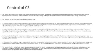 Control of CSI
• The control of a current source inverter (CSI) involves regulating the input current, which in turn controls the output voltage and frequency. The control strategy for a CSI
typically involves a closed-loop control system that measures the output voltage and adjusts the input current to maintain a constant output voltage and frequency.
• The following are the basic steps involved in the control of a CSI:
• 1. Current Control Loop: The current control loop is responsible for regulating the input current to the CSI. It measures the input current and compares it to a reference current
signal to generate an error signal. The error signal is then processed by a controller, such as a proportional-integral (PI) controller, to generate a control signal that is used to
adjust the duty cycle of the self-commutating devices (IGBTs or GTOs) in the CSI.
• 2. Voltage Control Loop: The voltage control loop is responsible for regulating the output voltage of the CSI. It measures the output voltage and compares it to a reference
voltage signal to generate an error signal. The error signal is then processed by a controller, such as a PI controller, to generate a control signal that is used to adjust the duty
cycle of the self-commutating devices in the CSI.
• 3. Frequency Control Loop: The frequency control loop is responsible for regulating the output frequency of the CSI. It measures the output voltage and compares it to a
reference frequency signal to generate an error signal. The error signal is then processed by a controller, such as a PI controller, to generate a control signal that is used to adjust
the input current to the CSI.
• 4. Modulation: The modulation stage is responsible for generating the gate pulses for the self-commutating devices based on the control signals from the current, voltage, and
frequency control loops. The gate pulses determine the on/off state of the self-commutating devices, which in turn controls the output voltage and frequency of the CSI.
• The control of a CSI is critical for its reliable operation and performance. The control strategy must be carefully designed and implemented to ensure stable operation, fast
response to changes in load and reference signals, and efficient use of the input power. Additionally, advanced control techniques such as predictive control and model
predictive control can be used to further improve the performance of the CSI.
 