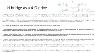 H bridge as a 4-Q drive
• An H bridge is a four-switch configuration that can be used as a 4-quadrant (4-Q) drive for controlling the direction and speed of a motor or other load. The H bridge consists of
four switches, typically power MOSFETs or IGBTs, that are connected in a bridge configuration with the load connected between the two middle points of the bridge.
• In a 4-Q drive using an H bridge, the switches are controlled using pulse width modulation (PWM) to vary the voltage and direction of the output current. By changing the duty
cycle of the PWM signal, the average voltage applied to the load can be varied, allowing for precise control of the output current and speed of the motor.
• The H bridge can operate in four modes, which correspond to the four quadrants of the current-voltage plane:
• 1. Positive voltage, positive current (Q1): In this mode, the upper left and lower right switches are turned on, while the upper right and lower left switches are turned off. This
allows current to flow from the positive supply through the load, producing a positive output voltage and current.
• 2. Negative voltage, positive current (Q2): In this mode, the upper right and lower left switches are turned on, while the upper left and lower right switches are turned off. This
allows current to flow from the negative supply through the load, producing a negative output voltage and positive current.
• 3. Negative voltage, negative current (Q3): In this mode, the upper left and lower right switches are turned off, while the upper right and lower left switches are turned on. This
allows current to flow from the load through the lower left switch and back to the negative supply, producing a negative output voltage and negative current.
• 4. Positive voltage, negative current (Q4): In this mode, the upper right and lower left switches are turned off, while the upper left and lower right switches are turned on. This
allows current to flow from the load through the upper left switch and back to the positive supply, producing a positive output voltage and negative current.
• The ability of an H bridge to operate in all four quadrants makes it ideal for controlling the direction and speed of a motor, as well as for other applications that require bi-
directional power flow.
 