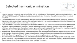 Selected harmonic elimination
•
Selected Harmonic Elimination (SHE) is a technique used for controlling the output voltage waveform of an inverter. It is a type
of Pulse Width Modulation (PWM) technique that allows the selective elimination of specific harmonics from the output
waveform.
• The main idea behind SHE is to determine the switching angles of the inverter that will result in the elimination of specific
harmonics in the output voltage waveform. This is achieved by solving a set of nonlinear equations that relate the switching
angles to the desired harmonic content of the waveform.
• The SHE technique has several advantages over other PWM techniques, such as reduced harmonic distortion and improved
efficiency. By eliminating specific harmonics, SHE can reduce the amount of harmonic distortion in the output waveform,
which can reduce the stress on the load and improve system efficiency. In addition, SHE can improve the overall power quality
of the system by reducing the amount of harmonic distortion injected into the power grid.
• However, SHE requires a more complex control algorithm and may be computationally intensive, which can increase the cost
and complexity of the control system. It is also more difficult to implement for non-sinusoidal waveforms, as the equations
that relate the switching angles to the desired harmonic content may become more complex.
• SHE is commonly used in applications such as motor drives, UPS systems, and renewable energy systems where high power
quality is required. It provides a way to control the output waveform with high precision and efficiency, while minimizing the
harmonic distortion and improving the overall power quality of the system.
 