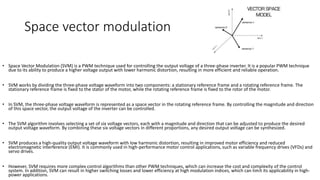 Space vector modulation
• Space Vector Modulation (SVM) is a PWM technique used for controlling the output voltage of a three-phase inverter. It is a popular PWM technique
due to its ability to produce a higher voltage output with lower harmonic distortion, resulting in more efficient and reliable operation.
• SVM works by dividing the three-phase voltage waveform into two components: a stationary reference frame and a rotating reference frame. The
stationary reference frame is fixed to the stator of the motor, while the rotating reference frame is fixed to the rotor of the motor.
• In SVM, the three-phase voltage waveform is represented as a space vector in the rotating reference frame. By controlling the magnitude and direction
of this space vector, the output voltage of the inverter can be controlled.
• The SVM algorithm involves selecting a set of six voltage vectors, each with a magnitude and direction that can be adjusted to produce the desired
output voltage waveform. By combining these six voltage vectors in different proportions, any desired output voltage can be synthesized.
• SVM produces a high-quality output voltage waveform with low harmonic distortion, resulting in improved motor efficiency and reduced
electromagnetic interference (EMI). It is commonly used in high-performance motor control applications, such as variable frequency drives (VFDs) and
servo drives.
• However, SVM requires more complex control algorithms than other PWM techniques, which can increase the cost and complexity of the control
system. In addition, SVM can result in higher switching losses and lower efficiency at high modulation indices, which can limit its applicability in high-
power applications.
 