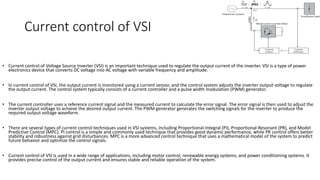 Current control of VSI
• Current control of Voltage Source Inverter (VSI) is an important technique used to regulate the output current of the inverter. VSI is a type of power
electronics device that converts DC voltage into AC voltage with variable frequency and amplitude.
• In current control of VSI, the output current is monitored using a current sensor, and the control system adjusts the inverter output voltage to regulate
the output current. The control system typically consists of a current controller and a pulse width modulation (PWM) generator.
• The current controller uses a reference current signal and the measured current to calculate the error signal. The error signal is then used to adjust the
inverter output voltage to achieve the desired output current. The PWM generator generates the switching signals for the inverter to produce the
required output voltage waveform.
• There are several types of current control techniques used in VSI systems, including Proportional-Integral (PI), Proportional-Resonant (PR), and Model
Predictive Control (MPC). PI control is a simple and commonly used technique that provides good dynamic performance, while PR control offers better
stability and robustness against grid disturbances. MPC is a more advanced control technique that uses a mathematical model of the system to predict
future behavior and optimize the control signals.
• Current control of VSI is used in a wide range of applications, including motor control, renewable energy systems, and power conditioning systems. It
provides precise control of the output current and ensures stable and reliable operation of the system.
 