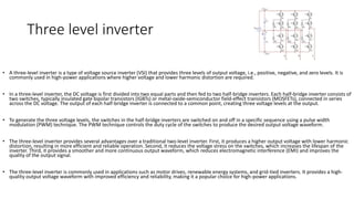 Three level inverter
• A three-level inverter is a type of voltage source inverter (VSI) that provides three levels of output voltage, i.e., positive, negative, and zero levels. It is
commonly used in high-power applications where higher voltage and lower harmonic distortion are required.
• In a three-level inverter, the DC voltage is first divided into two equal parts and then fed to two half-bridge inverters. Each half-bridge inverter consists of
two switches, typically insulated gate bipolar transistors (IGBTs) or metal-oxide-semiconductor field-effect transistors (MOSFETs), connected in series
across the DC voltage. The output of each half-bridge inverter is connected to a common point, creating three voltage levels at the output.
• To generate the three voltage levels, the switches in the half-bridge inverters are switched on and off in a specific sequence using a pulse width
modulation (PWM) technique. The PWM technique controls the duty cycle of the switches to produce the desired output voltage waveform.
• The three-level inverter provides several advantages over a traditional two-level inverter. First, it produces a higher output voltage with lower harmonic
distortion, resulting in more efficient and reliable operation. Second, it reduces the voltage stress on the switches, which increases the lifespan of the
inverter. Third, it provides a smoother and more continuous output waveform, which reduces electromagnetic interference (EMI) and improves the
quality of the output signal.
• The three-level inverter is commonly used in applications such as motor drives, renewable energy systems, and grid-tied inverters. It provides a high-
quality output voltage waveform with improved efficiency and reliability, making it a popular choice for high-power applications.
 