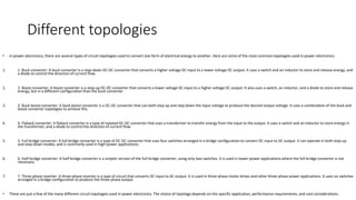 Different topologies
• In power electronics, there are several types of circuit topologies used to convert one form of electrical energy to another. Here are some of the most common topologies used in power electronics:
1. 1. Buck converter: A buck converter is a step-down DC-DC converter that converts a higher voltage DC input to a lower voltage DC output. It uses a switch and an inductor to store and release energy, and
a diode to control the direction of current flow.
2. 2. Boost converter: A boost converter is a step-up DC-DC converter that converts a lower voltage DC input to a higher voltage DC output. It also uses a switch, an inductor, and a diode to store and release
energy, but in a different configuration than the buck converter.
3. 3. Buck-boost converter: A buck-boost converter is a DC-DC converter that can both step up and step down the input voltage to produce the desired output voltage. It uses a combination of the buck and
boost converter topologies to achieve this.
4. 4. Flyback converter: A flyback converter is a type of isolated DC-DC converter that uses a transformer to transfer energy from the input to the output. It uses a switch and an inductor to store energy in
the transformer, and a diode to control the direction of current flow.
5. 5. Full-bridge converter: A full-bridge converter is a type of DC-DC converter that uses four switches arranged in a bridge configuration to convert DC input to DC output. It can operate in both step-up
and step-down modes, and is commonly used in high-power applications.
6. 6. Half-bridge converter: A half-bridge converter is a simpler version of the full-bridge converter, using only two switches. It is used in lower-power applications where the full-bridge converter is not
necessary.
7. 7. Three-phase inverter: A three-phase inverter is a type of circuit that converts DC input to AC output. It is used in three-phase motor drives and other three-phase power applications. It uses six switches
arranged in a bridge configuration to produce the three-phase output.
• These are just a few of the many different circuit topologies used in power electronics. The choice of topology depends on the specific application, performance requirements, and cost considerations.
 