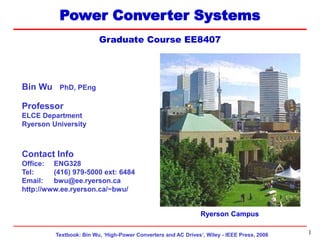 Textbook: Bin Wu, ‘High-Power Converters and AC Drives’, Wiley - IEEE Press, 2006
EE8407 Topic 5
1
Power Converter Systems
Graduate Course EE8407
Ryerson Campus
Bin Wu PhD, PEng
Professor
ELCE Department
Ryerson University
Contact Info
Office: ENG328
Tel: (416) 979-5000 ext: 6484
Email: bwu@ee.ryerson.ca
http://www.ee.ryerson.ca/~bwu/
 