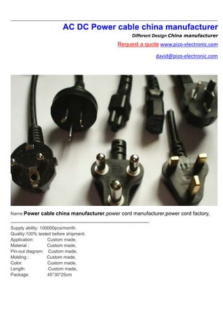 AC DC Power cable china manufacturer
Different Design China manufacturer
Request a quote www.pizo-electronic.com
david@pizo-electronic.com
Name:Power cable china manufacturer,power cord manufacturer,power cord factory,
---------------------------------------------------------------------------------------------
Supply ability: 100000pcs/month.
Quality:100% tested before shipment.
Application: Custom made,
Material : Custom made,
Pin-out diagram: Custom made,
Molding : Custom made,
Color: Custom made,
Length: Custom made,
Package: 45*30*25cm
 