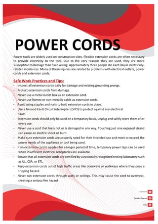POWER CORDS
Power tools are widely used on construction sites. Flexible extension cords are often necessary
to provide electricity to the tool. Due to the very reasons they are used, they are more
susceptible to damage than fixed wiring. Approximately three people die each day in electrically-
related incidences. Many of these injuries are related to problems with electrical outlets, power
cords and extension cords.
Safe Work Practices and Tips:
• Inspect all extension cords daily for damage and missing grounding prongs.
• Protect extension cords from damage.
• Never use a metal outlet box as an extension cord.
• Never use Romex or non-metallic cable as extension cords.
• Avoid using staples and nails to hold extension cords in place.
• Use a Ground Fault Circuit Interrupter (GFCI) to protect against any electrical
fault.
• Extension cords should only be used on a temporary basis, unplug and safely store them after
every use.
• Never use a cord that feels hot or is damaged in any way. Touching just one exposed strand
can cause an electric shock or burn.
• Make sure extension cords are properly rated for their intended use and meet or exceed the
power needs of the appliance or tool being used.
• If an extension cord is needed for a longer period of time, temporary power taps can be used
when insufficient electrical receptacles are available.
• Ensure that all extension cords are certified by a nationally recognized testing laboratory such
as UL, CSA. or ETL.
• Keep extension cords out of high traffic areas like doorways or walkways where they pose a
tripping hazard.
• Never run extension cords through walls or ceilings. This may cause the cord to overheat,
creating a serious fire hazard
 