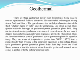 Geothermal
There are three geothermal power plant technologies being used to
convert hydrothermal fluids to electricity. The conversion technologies are dry
steam, flash, and binary. The type of conversion used depends on the state of the
fluid (whether steam or water) and its temperature. Dry steam power plants
systems were the first type of geothermal power generation plants built. They
use the steam from the geothermal reservoir as it comes from wells, and route it
directly through turbine/generator units to produce electricity. Flash steam plants
are the most common type of geothermal power generation plants in operation
today. They use water at temperatures greater than 360°F (182°C) that is
pumped under high pressure to the generation equipment at the surface. Binary
cycle geothermal power generation plants differ from Dry Steam and Flash
Steam systems in that the water or steam from the geothermal reservoir never
comes in contact with the turbine/generator units.
 