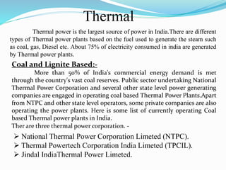 Thermal
 National Thermal Power Corporation Limeted (NTPC).
 Thermal Powertech Corporation India Limeted (TPCIL).
 Jindal IndiaThermal Power Limeted.
Ther are three thermal power corporation. -
Thermal power is the largest source of power in India.There are different
types of Thermal power plants based on the fuel used to generate the steam such
as coal, gas, Diesel etc. About 75% of electricity consumed in india are generated
by Thermal power plants.
Coal and Lignite Based:-
More than 50% of India's commercial energy demand is met
through the country's vast coal reserves. Public sector undertaking National
Thermal Power Corporation and several other state level power generating
companies are engaged in operating coal based Thermal Power Plants.Apart
from NTPC and other state level operators, some private companies are also
operating the power plants. Here is some list of currently operating Coal
based Thermal power plants in India.
 