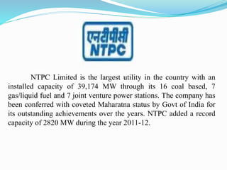 NTPC Limited is the largest utility in the country with an
installed capacity of 39,174 MW through its 16 coal based, 7
gas/liquid fuel and 7 joint venture power stations. The company has
been conferred with coveted Maharatna status by Govt of India for
its outstanding achievements over the years. NTPC added a record
capacity of 2820 MW during the year 2011-12.
 