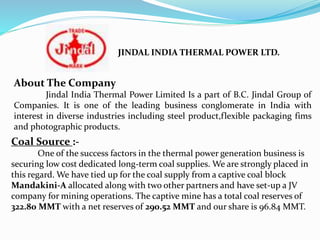 Coal Source :-
One of the success factors in the thermal power generation business is
securing low cost dedicated long-term coal supplies. We are strongly placed in
this regard. We have tied up for the coal supply from a captive coal block
Mandakini-A allocated along with two other partners and have set-up a JV
company for mining operations. The captive mine has a total coal reserves of
322.80 MMT with a net reserves of 290.52 MMT and our share is 96.84 MMT.
About The Company
Jindal India Thermal Power Limited Is a part of B.C. Jindal Group of
Companies. It is one of the leading business conglomerate in India with
interest in diverse industries including steel product,flexible packaging fims
and photographic products.
JINDAL INDIA THERMAL POWER LTD.
 