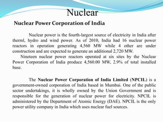 Nuclear
Nuclear Power Corporation of India
Nuclear power is the fourth-largest source of electricity in India after
therml, hydro and wind power. As of 2010, India had 16 nuclear power
reactors in operation generating 4,560 MW while 4 other are under
construction and are expected to generate an additional 2,720 MW.
Nineteen nuclear power reactors operated at six sites by the Nuclear
Power Corporation of India produce 4,560.00 MW, 2.9% of total installed
base.
The Nuclear Power Corporation of India Limited (NPCIL) is a
government-owned corporation of India based in Mumbai. One of the public
sector undertakings, it is wholly owned by the Union Government and is
responsible for the generation of nuclear power for electricity. NPCIL is
administered by the Department of Atomic Energy (DAE). NPCIL is the only
power utility company in India which uses nuclear fuel sources.
 
