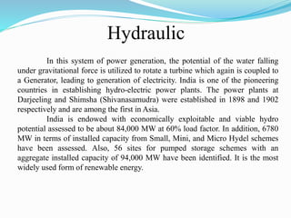 Hydraulic
In this system of power generation, the potential of the water falling
under gravitational force is utilized to rotate a turbine which again is coupled to
a Generator, leading to generation of electricity. India is one of the pioneering
countries in establishing hydro-electric power plants. The power plants at
Darjeeling and Shimsha (Shivanasamudra) were established in 1898 and 1902
respectively and are among the first in Asia.
India is endowed with economically exploitable and viable hydro
potential assessed to be about 84,000 MW at 60% load factor. In addition, 6780
MW in terms of installed capacity from Small, Mini, and Micro Hydel schemes
have been assessed. Also, 56 sites for pumped storage schemes with an
aggregate installed capacity of 94,000 MW have been identified. It is the most
widely used form of renewable energy.
 