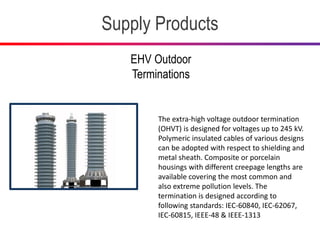 Supply Products
EHV Outdoor
Terminations
The extra-high voltage outdoor termination
(OHVT) is designed for voltages up to 245 kV.
Polymeric insulated cables of various designs
can be adopted with respect to shielding and
metal sheath. Composite or porcelain
housings with different creepage lengths are
available covering the most common and
also extreme pollution levels. The
termination is designed according to
following standards: IEC-60840, IEC-62067,
IEC-60815, IEEE-48 & IEEE-1313
 