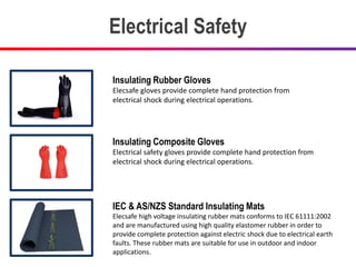 Electrical Safety
Insulating Rubber Gloves
Elecsafe gloves provide complete hand protection from
electrical shock during electrical operations.
Insulating Composite Gloves
Electrical safety gloves provide complete hand protection from
electrical shock during electrical operations.
IEC & AS/NZS Standard Insulating Mats
Elecsafe high voltage insulating rubber mats conforms to IEC 61111:2002
and are manufactured using high quality elastomer rubber in order to
provide complete protection against electric shock due to electrical earth
faults. These rubber mats are suitable for use in outdoor and indoor
applications.
 