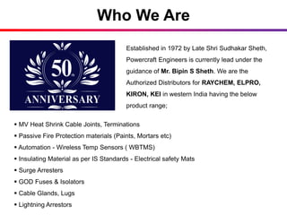 Who We Are
Established in 1972 by Late Shri Sudhakar Sheth,
Powercraft Engineers is currently lead under the
guidance of Mr. Bipin S Sheth. We are the
Authorized Distributors for RAYCHEM, ELPRO,
KIRON, KEI in western India having the below
product range;
 MV Heat Shrink Cable Joints, Terminations
 Passive Fire Protection materials (Paints, Mortars etc)
 Automation - Wireless Temp Sensors ( WBTMS)
 Insulating Material as per IS Standards - Electrical safety Mats
 Surge Arresters
 GOD Fuses & Isolators
 Cable Glands, Lugs
 Lightning Arrestors
 