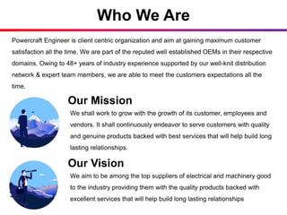 Who We Are
Powercraft Engineer is client centric organization and aim at gaining maximum customer
satisfaction all the time. We are part of the reputed well established OEMs in their respective
domains. Owing to 48+ years of industry experience supported by our well-knit distribution
network & expert team members, we are able to meet the customers expectations all the
time.
Our Mission
We shall work to grow with the growth of its customer, employees and
vendors. It shall continuously endeavor to serve customers with quality
and genuine products backed with best services that will help build long
lasting relationships.
Our Vision
We aim to be among the top suppliers of electrical and machinery good
to the industry providing them with the quality products backed with
excellent services that will help build long lasting relationships
 
