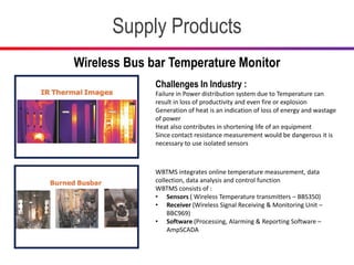Supply Products
Wireless Bus bar Temperature Monitor
Challenges In Industry :
Failure in Power distribution system due to Temperature can
result in loss of productivity and even fire or explosion
Generation of heat is an indication of loss of energy and wastage
of power
Heat also contributes in shortening life of an equipment
Since contact resistance measurement would be dangerous it is
necessary to use isolated sensors
WBTMS integrates online temperature measurement, data
collection, data analysis and control function
WBTMS consists of :
• Sensors ( Wireless Temperature transmitters – BBS350)
• Receiver (Wireless Signal Receiving & Monitoring Unit –
BBC969)
• Software (Processing, Alarming & Reporting Software –
AmpSCADA
 