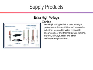 Supply Products
Extra High Voltage
Cables
Extra high voltage cable is used widely in
power transmission utilities and many other
industries involved in water, renewable
energy, nuclear and thermal power stations,
airports, railways, steel, and other
manufacturing industries.
 