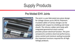 Supply Products
Pre Molded EHV Joints
The joint is a pre-fabricated one-piece design
for voltage classes up to 245 kV. Polymeric
insulated cables of various designs can be
adapted with respect to shielding and metal
sheath. The silicone rubber joint body with
integrated geometrical stress control
provides proven electrical function. The joint
components combine electrical performance,
stress control and moisture sealing to provide
the important functions required for all High
Voltage products.
 