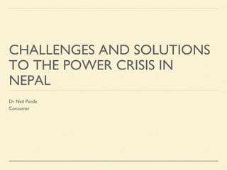 CHALLENGES AND SOLUTIONS
TO THE POWER CRISIS IN
NEPAL
Dr Neil Pande
Consumer

 