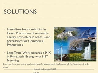 SOLUTIONS
Immediate: Heavy subsidies in
Home Production of renewable
energy, Low-Interest Loans, Grant
permissions for Commercial
Productions
Long Term: Work towards a MIX
in Renewable Energy with NET
Metering
Cost may be more in the beginning, but the catastrophic health cost of the future need to be
added…
Subsidy in Poison MUST

 