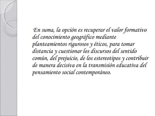 En suma, la opción es recuperar el valor formativo del conocimiento geográfico mediante planteamientos rigurosos y éticos, para tomar distancia y cuestionar los discursos del sentido común, del prejuicio, de los estereotipos y contribuir de manera decisiva en la transmisión educativa del pensamiento social contemporáneo.     