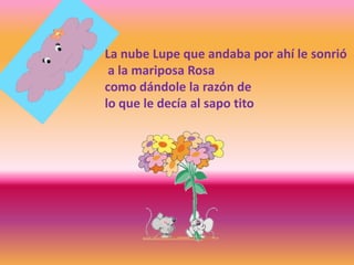 La nube Lupe que andaba por ahí le sonrió
a la mariposa Rosa
como dándole la razón de
lo que le decía al sapo tito
 