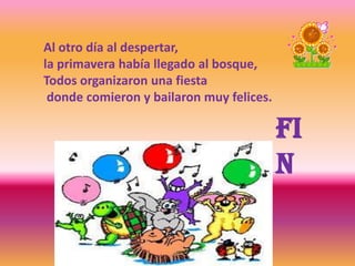 Al otro día al despertar,
la primavera había llegado al bosque,
Todos organizaron una fiesta
donde comieron y bailaron muy felices.
Fi
n
 