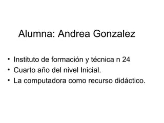 Alumna: Andrea Gonzalez 
• Instituto de formación y técnica n 24 
• Cuarto año del nivel Inicial. 
• La computadora como recurso didáctico. 
 