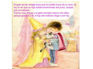El gato se las arregló para que el castillo fuera de su amo. El
rey al ver que su hija estaba enamorada del joven, acepto
que se casaran.
Fueron muy felices y el gato siempre estuvo con ellos,
porque gracias a él, el hijo del molinero llegó a ser rey.
Fin…
 
