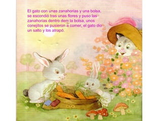 El gato con unas zanahorias y una bolsa,
se escondió tras unas flores y puso las
zanahorias dentro dem la bolsa, unos
conejitos se pusieron a comer, el gato dio
un salto y los atrapó.
 