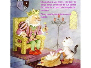 El gato fue a ver al rey, y le dijo: “le
traigo estos conejitos de sus tierras
de parte de su amo el marqués de
caravás”
El rey quedó encantado con el
regalo.
 