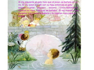 Al día siguiente el gato hizo que el joven se bañara en un
río. El rey pasó por allí con su hija, entonces el gato
empezó a gritar: “¡Socorro… socorro…! Unos ladrones le
robaron su ropa, mientras se bañaba”. El rey mandó a sus
cariados que fueran al palacio y le trajeran ropa para el
joven.
 