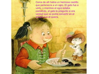 Cerca de allí había un hermoso castillo
que pertenecía a un ogro. El gato fue a
verlo, y mientras el ogro estaba
comiendo, el gato le pregunto si era
verdad que se podía convertir en el
animal que él quiera.
 
