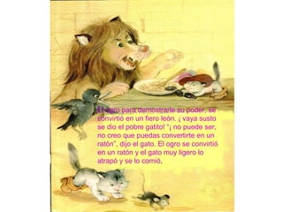 El ogro para demostrarle su poder, se
convirtió en un fiero león. ¡ vaya susto
se dio el pobre gatito! “¡ no puede ser,
no creo que puedas convertirte en un
ratón”, dijo el gato. El ogro se convirtió
en un ratón y el gato muy ligero lo
atrapó y se lo comió.
 