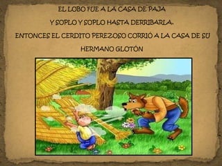 EL LOBO FUE A LA CASA DE PAJA
Y SOPLO Y SOPLO HASTA DERRIBARLA,
ENTONCES EL CERDITO PEREZOSO CORRIÓ A LA CASA DE SU
HERMANO GLOTÓN